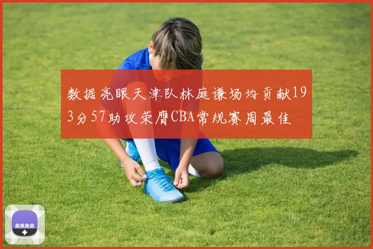 数据亮眼天津队林庭谦场均贡献193分57助攻荣膺CBA常规赛周最佳