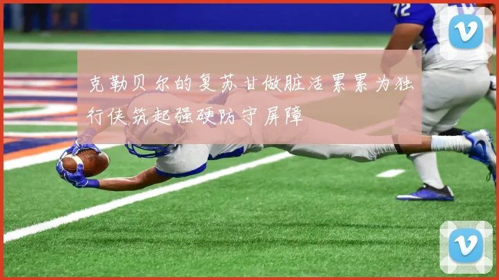 克勒贝尔的复苏甘做脏活累累为独行侠筑起强硬防守屏障