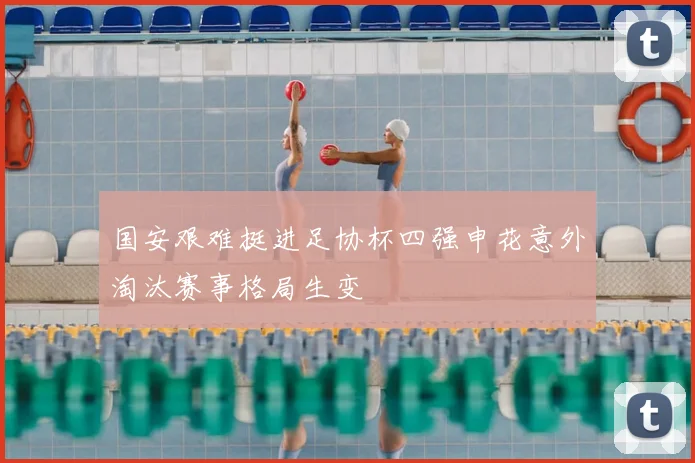 国安艰难挺进足协杯四强申花意外淘汰赛事格局生变