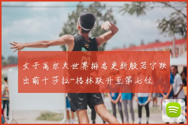 女子高尔夫世界排名更新殷若宁跌出前十莎拉-格林跃升至第七位