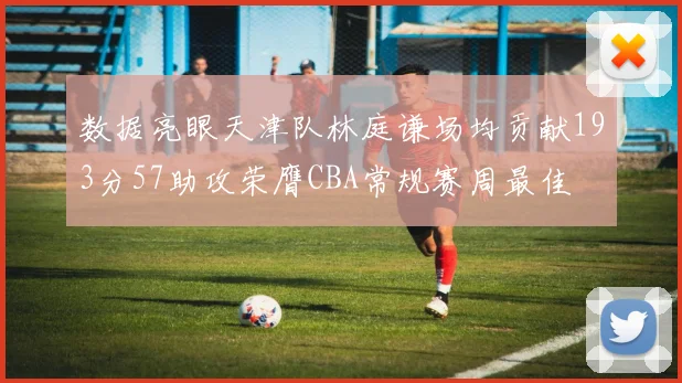 数据亮眼天津队林庭谦场均贡献193分57助攻荣膺CBA常规赛周最佳