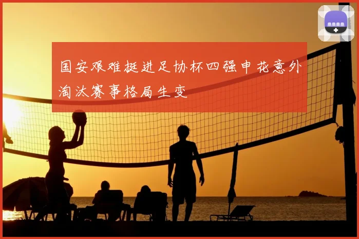 国安艰难挺进足协杯四强申花意外淘汰赛事格局生变