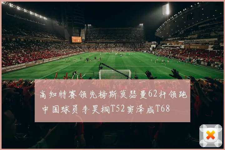 高知特赛领先榜斯莫瑟曼62杆领跑 中国球员李昊桐T52窦泽成T68