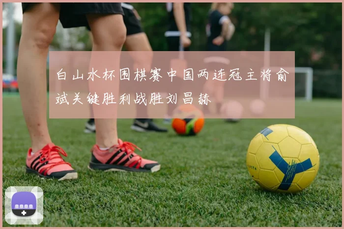 白山水杯围棋赛中国两连冠主将俞斌关键胜利战胜刘昌赫