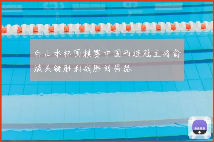 白山水杯围棋赛中国两连冠主将俞斌关键胜利战胜刘昌赫