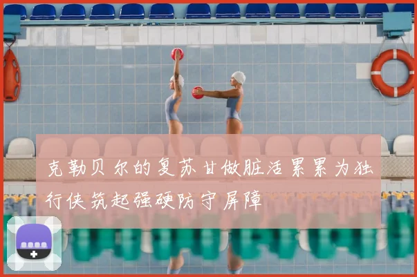 克勒贝尔的复苏甘做脏活累累为独行侠筑起强硬防守屏障