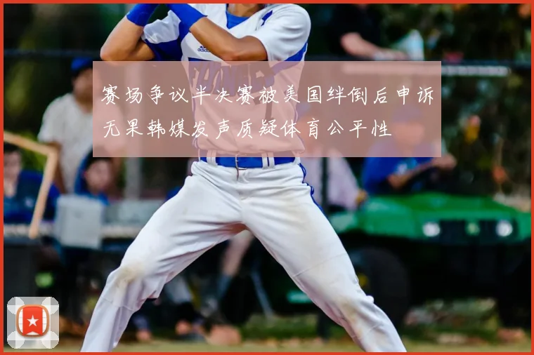 赛场争议半决赛被美国绊倒后申诉无果韩媒发声质疑体育公平性